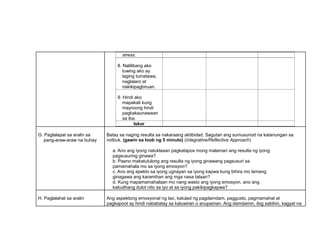 stress.
8. Nalilibang ako
tuwing ako ay
laging tumatawa,
naglalaro at
nakikipagbiruan.
9. Hindi ako
mapakali kung
mayroong hindi
pagkakaunawaan
sa iba.
Iskor
G. Paglalapat sa aralin sa
pang-araw-araw na buhay
Batay sa naging resulta sa nakaraang aktibidad. Sagutan ang sumusunod na katanungan sa
notbuk. (gawin sa loob ng 5 minuto) (Integrative/Reflective Approach)
a. Ano ang iyong natuklasan pagkatapos mong malaman ang resulta ng iyong
pagsusuring ginawa?
b. Paano makatutulong ang resulta ng iyong ginawang pagsusuri sa
pamamahala mo sa iyong emosyon?
c. Ano ang epekto sa iyong ugnayan sa iyong kapwa kung bihira mo lamang
ginagawa ang karamihan ang mga nasa talaan?
d. Kung mapamamahalaan mo nang wasto ang iyong emosyon, ano ang
kabutihang dulot nito sa iyo at sa iyong pakikipagkapwa?
H. Paglalahat sa aralin Ang aspektong emosyonal ng tao, katulad ng pagdamdam, paggusto, pagmamahal at
pagkapoot ay hindi nababatay sa katuwiran o anupaman. Ang damdamin, ibig sabihin, kagyat na
 