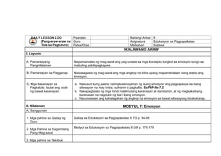 DAILY LESSON LOG
(Pang-araw-araw na
Tala sa Pagtuturo)
Paaralan Baitang/ Antas 8
Guro Asignatura Edukasyon sa Pagpapakatao
Petsa/Oras Markahan Ikalawa
IKALAWANG ARAW
I. Layunin
A. Pamantayang
Pangnilalaman
Naipamamalas ng mag-aaral ang pag-unawa sa mga konsepto tungkol sa emosyon tungo sa
mabuting pakikipagkapwa.
B. Pamantayan sa Pagganap Naisasagawa ng mag-aaral ang mga angkop na kilos upang mapamahalaan nang wasto ang
emosyon.
C. Mga kasanayan sa
Pagkatuto. Isulat ang code
ng bawat kasanayan
a. Nasusuri kung paano naiimpluwensyahan ng isang emosyon ang pagpapasya sa isang
sitwasyon na may krisis, suliranin o pagkalito. EsP8P-IIe-7.2
b. Nakapagtatala ng mga hindi malilimutang karanasan at damdamin, at ng magkakaibang
karanasan na nagdulot ng iba’t ibang emosyon.
c. Nauunawaan ang kahalagahan ng angkop na emosyon sa bawat sitwasyong kinakaharap.
II. Nilalaman MODYUL 7: Emosyon
A. Sanggunian
1. Mga pahina sa Gabay ng
Guro
Gabay sa Edukasyon sa Pagpapakatao 8 TG p. 94-95
2. Mga Pahina sa Kagamitang
Pang-Mag-aaral
Modyul sa Edukasyon sa Pagpapakatao 8 LM p. 175-179
3. Mga pahina sa Teksbuk
 