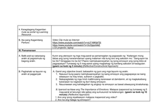 4. Karagdagang Kagamitan
mula sa portal ng Learning
Resource
B. Iba pang Kagamitang
Panturo
Video Clip mula sa Internet
https://www.youtube.com/watch?v=oU7-MKfpFSI
https://www.youtube.com/watch?v=SJOjpprbfeE
LCD projector, laptop
III. Pamamaraan
A. Balik-aral sa nakaraang
aralin at pagsisimula ng
bagong aralin.
Kunin ang atensyon ng mga mag-aaral sa pamamagitan ng pagsasabi ng: “Kailangan mong
ilabas ang iyong nararamdaman upang malaman nila kung ano ang saloobin mo.” Sang-ayon ka
ba rito? Ginagawa mo ba ito? Paano naiimpluwensiyahan ng iyong emosyon ang iyong kilos at
pagpapasya? Tumawag ng 5 mag-aaral upang magbahagi ng kanilang saloobin at kasagutan.
(gawin sa loob ng 5 minuto) (Reflective/Constructivist Approach)
B. Paghahabi sa layunin ng
aralin at pagganyak
A. Gamit ang objective board, babasahin ng guro ang mga layunin ng aralin.
1. Nasusuri kung paano naiimpluwensyahan ng isang emosyon ang pagpapasya sa isang
sitwasyon na may krisis, suliranin o pagkalito.
2. Nakapagtatala ng mga hindi malilimutang karanasan at damdamin, at ng magkakaibang
karanasan na nagdulot ng iba’t ibang emosyon.
3. Nauunawaan ang kahalagahan ng angkop na emosyon sa bawat sitwasyong kinakaharap.
B. Ipanood sa klase ang The Importance of Emotions. Matapos ipapanood ay tumawag ng 5
mag-aaral at tanungin sila gabay ang sumusunod na katanungan. (gawin sa loob ng 10
minuto) (Reflective Approach)
1. Ano ang iyong reyalisasyon matapos mapanood ang video?
2. Ano ba ang halaga ng emosyon?
 