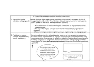 3. Papaano ba nakaaapekto sa iyong pagkatao ang emosyon?
C. Pag-uugnay ng mga
halimbawa sa bagong aralin
Panoorin ang video (https://www.youtube.com/watch?v=SJOjpprbfeE) na ipakikita ng guro na
may pamagat na A Short Story About Emotions at sagutin ang sumusunod na katanungan sa
notbuk. (gawin sa loob ng 10 minuto) (Reflective Approach)
1. Mula sa napanood na video, ipaliwanag ang kahalagahan ng angkop na emosyon sa
bawat sitwasyon.
2. Ano ang mahahalagang konsepto na dapat tandaan sa pagtataglay ng angkop na
emosyon?
3. Papaano naiimpluwensiyahan ng iyong emosyon ang iyong mga kilos at pagpapasya?
D. Pagtalakay ng bagong
konsepto at paglalahad ng
bagong kasanayan #1
Bumuo ng tatlong miyembro sa bawat pangkat. Isaisip na sa inyo nangyayari ang sitwasyon.
Buuin ang usapan sa pamamagitan ng pagsagot sa mga pahayag upang maipakita ang iyong
magiging damdamin kung maharap ka sa ganitong sitwasyon. Gawing gabay ang unang bilang.
Isulat ang iyong sagot sa iyong notbuk. Matapos na masagutan, ibahagi ang mga sinulat sa
speech balloon sa klase. (gawin sa loob ng 15 minuto) (Reflective/Constructivist/Collaborative
Approach)
1 Isinumbong ka ng iyong kamag-
aral na kaya ka lang daw
nakakuha ng mataas na puntos
sa pagsusulit ay dahil nakita ka
niyang nangongopya sa iyong
katabi! sambit ni Gng. Reyes.
Hindi po totoo iyon, Ma’am.
Nag-
aral po ako nang maigi. Maaari ko
po bang malaman kung sino ang
nagsabi?
Totoo po ang sinasabi niya. Hindi
po siya nangopya.
 