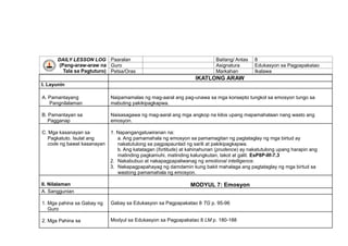 DAILY LESSON LOG
(Pang-araw-araw na
Tala sa Pagtuturo)
Paaralan Baitang/ Antas 8
Guro Asignatura Edukasyon sa Pagpapakatao
Petsa/Oras Markahan Ikalawa
IKATLONG ARAW
I. Layunin
A. Pamantayang
Pangnilalaman
Naipamamalas ng mag-aaral ang pag-unawa sa mga konsepto tungkol sa emosyon tungo sa
mabuting pakikipagkapwa.
B. Pamantayan sa
Pagganap
Naisasagawa ng mag-aaral ang mga angkop na kilos upang mapamahalaan nang wasto ang
emosyon.
C. Mga kasanayan sa
Pagkatuto. Isulat ang
code ng bawat kasanayan
1. Napangangatuwiranan na:
a. Ang pamamahala ng emosyon sa pamamagitan ng pagtataglay ng mga birtud ay
nakatutulong sa pagpapaunlad ng sarili at pakikipagkapwa.
b. Ang katatagan (fortitude) at kahinahunan (prudence) ay nakatutulong upang harapin ang
matinding pagkamuhi, matinding kalungkutan, takot at galit. EsP8P-IIf-7.3
2. Nakabubuo at nakapagpapaliwanag ng emotional intelligence.
3. Nakapagpapahayag ng damdamin kung bakit mahalaga ang pagtataglay ng mga birtud sa
wastong pamamahala ng emosyon.
II. Nilalaman MODYUL 7: Emosyon
A. Sanggunian
1. Mga pahina sa Gabay ng
Guro
Gabay sa Edukasyon sa Pagpapakatao 8 TG p. 95-96
2. Mga Pahina sa Modyul sa Edukasyon sa Pagpapakatao 8 LM p. 180-188
 