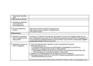 Kagamitang Pang-Mag-
aaral
3. Mga pahina sa Teksbuk
4. Karagdagang Kagamitan
mula sa portal ng
Learning Resource
B. Iba pang Kagamitang
Panturo
https://www.youtube.com/watch?v=Xawq73i_aw8
https://www.youtube.com/watch?v=MepJp7KpaH4
LCD projector, laptop
III.Pamamaraan
A. Balik-Aral sa nakaraang
aralin at pagsisimula ng
bagong aralin.
Tumawag ng 3 mag-aaral. Tanungin sila: Nauunawaan mo na ba ang magiging epekto sa iyong
kilos at pagpapasya nang wasto at hindi wastong pamamahala ng iyong emosyon? Napagtanto mo
na ba kung paano naiimpluwensiyahan ng iyong emosyon ang iyong kilos at pagpapasya? (gawin
sa loob ng 5 minuto) (Reflective Approach)
B. Paghahabi sa layunin ng
aralin at pagganyak
A. Gamit ang objective board, babasahin ng guro ang mga layunin ng aralin.
1. Napangangatwiranan na:
a. Ang pamamahala ng emosyon sa pamamagitan ng pagtataglay ng mga birtud ay
nakatutulong sa pagpapaunlad ng sarili at pakikipagkapwa.
b. Ang katatagan (fortitude) at kahinahunan (prudence) ay nakatutulong upang harapin ang
matinding pagkamuhi, matinding kalungkutan, takot at galit.
2. Nakabubuo at nakapagpapaliwanag ng halaga ng emotional intelligence.
3. Nakapagpapahayag ng damdamin kung bakit mahalaga ang pagtataglay ng mga birtud sa
wastong pamamahala ng emosyon.
B. Ipanood ang video ( https://www.youtube.com/watch?v=Xawq73i_aw8) na may pamagat na The
 