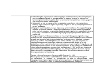 a. Nababatid ng tao ang nangyayari sa kanyang paligid at nabibigyan ito ng katuturan ng kanyang
isip. Kung ikaw ay binantaan ng iyong kamag-aral na sasaktan paglabas ng paaralan ang
karaniwang mararamdaman ay takot. Dahil sa naramdaman mong takot ikaw marahil ay agad na
aalis upang hindi na kayo magpang-abot.
b. Nakatutukoy ng higit na angkop na kilos kung sakaling maramdaman muli ang damdamin.
Nakapag-iingat at nakaiiwas ang tao sa posibleng panganib na dala ng sitwasyong nararanasan
sa sarili at sa kapwa.
c. Nagagamit sa pakikipagkomunikasyon at pakikipag-ugnayan sa kapwa. Ang pagpapahayag ng
emosyon ay maaaring marahan o lantad tulad ng ekspresyon ng iyong mukha, pagsuntok sa
pader, pag-iyak, o pagtawa nang malakas. Sa pamamagitan ng emosyon, naipababatid natin ang
tunay nating nararamdaman at naipahihiwatig ang mga pangangailangan natin at inaasahan
mula sa iba.
Ang mga emosyon na hindi napamamahalaan ay maaaring hindi maganda ang impluwensiya
sa ating mga kilos at pagpapasya sa sitwasyong may krisis, suliranin o pagkalito. Ngunit hindi lahat
ay sapat ang kakayahan upang mapamahalaan ang kanilang emosyon. Nabalitaan mo ba ang
isang mag-aaral na nakasakit ng kamag-aral dahil sa selos? O kaya’y ang isang tatay na
nagmukmok na lamang sa bahay nang matanggal ito sa trabaho? Ilan lamang ito sa mga
pagkakataon na hindi napamamahalaan nang maayos ang emosyon kung kaya’t nagbubunga ang
mga reaksyong hindi maganda sa sarili at sa pakikipagkapwa. Ito ang dahilan kung bakit kailangan
ng tao ng literasiya sa kanyang emosyon. Ayon kay Seeburger, F. (1997, ph.30), ang literasiyang
pandamdamin ay tumutukoy sa dalawang bagay. Una, kakayahang alamin at unawain ang mga
sariling emosyon; at pangalawa, matukoy at maramdaman ang damdamin na angkop o akma
lamang sa sitwasyon na kinakaharap.
Pangkat 3- Limang Pangunahing Elemento ng EQ (Goleman, D., 1998)
Nakita ng mga ilang siyentipiko tulad nina Salovey, Gardner, at Goleman ang kahalagahan
ng pamamahala sa emosyon sa pagpapaunlad ng sarili at pakikipagkapwa. Kapag
napagtagumpayan ng tao ang pamamahala ng kanyang emosyon, nangangahulugang mataas ang
kanyang EQ o Emotional Quotient na kilala rin sa tawag na Emotional Intelligence.
 