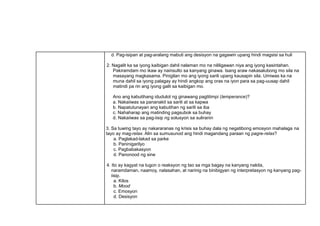 d. Pag-isipan at pag-aralang mabuti ang desisyon na gagawin upang hindi magsisi sa huli
2. Nagalit ka sa iyong kaibigan dahil nalaman mo na nililigawan niya ang iyong kasintahan.
Pakiramdam mo ikaw ay nainsulto sa kanyang ginawa. Isang araw nakasalubong mo sila na
masayang magkasama. Pinigilan mo ang iyong sarili upang kausapin sila. Umiwas ka na
muna dahil sa iyong palagay ay hindi angkop ang oras na iyon para sa pag-uusap dahil
matindi pa rin ang iyong galit sa kaibigan mo.
Ano ang kabutihang idudulot ng ginawang pagtitimpi (temperance)?
a. Nakaiiwas sa pananakit sa sarili at sa kapwa
b. Napatutunayan ang kabutihan ng sarili sa iba
c. Nahaharap ang matinding pagsubok sa buhay
d. Nakaiiwas sa pag-iisip ng solusyon sa suliranin
3. Sa tuwing tayo ay nakararanas ng krisis sa buhay dala ng negatibong emosyon mahalaga na
tayo ay mag-relax. Alin sa sumusunod ang hindi magandang paraan ng pagre-relax?
a. Paglakad-lakad sa parke
b. Paninigarilyo
c. Pagbabakasyon
d. Panonood ng sine
4. Ito ay kagyat na tugon o reaksyon ng tao sa mga bagay na kanyang nakita,
naramdaman, naamoy, nalasahan, at narinig na binibigyan ng interpretasyon ng kanyang pag-
iisip.
a. Kilos
b. Mood
c. Emosyon
d. Desisyon
 