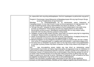 ito, napauunlad natin ang ating pakikipagkapwa. Hindi ba’t napakagaan sa pakiramdam ang ganito?
Pangkat 4- Pamamaraan Upang Makayanan at Mapagtagumpayan Mo ang mga Emosyon Bunga
ng Iyong Pinagdaraanan at mga Karanasan.
Mahalaga na makapagbalangkas ka ng pamamaraan upang makayanan at
mapagtagumpayan mo ang mga emosyon bunga ng iyong pinagdaraanan at mga karanasan. Ilan
sa mga mungkahing paraan upang mapamahalaan ang mga ito ay (Moratό, Jr., 2007):
a. Tanungin ang sarili, “hahayaan ko bang magawa ko ang di karapat-dapat o mas pipiliin kong
gumawa ng makabubuti?” Hindi lamang ang sarili ang nagiging biktima sa ating maling
pamamahala ng ating emosyon. Mahalagang naipahahayag natin ito nang maayos upang
mapanatili natin ang ating mabuting ugnayan sa ating kapwa.
b. Tanggapin na ikaw ay takot harapin ang takot, ngunit isipin na mayroon pang higit na magandang
mangyayari. Maging positibo sa pagharap sa hamon ng buhay.
c. Isaisip na ang tagumpay ay hindi nasusukat sa yaman, kapangyarihan, at pagiging tanyag kung
hindi sa kakayahan na mamuhay nang may pagpapahalaga at dangal.
d. Matutong tanggapin na may hangganan ang lahat ng bagay na mayroon tayo, tao man o bagay.
Hindi naman ito nangangahulugan na magiging wala kang pakialam o wala silang halaga sa iyo.
e. Sa tuwing ikaw ay nawawalan ng pag-asa, isipin na may mga taong maaari mong pagkatiwalaan
at mahingan ng tulong. Buksan ang isipan at kalooban na kaya mong makamit ang hangarin sa
buhay.
Ang mga iminungkahing paraan kalakip ang mga birtud ay nakatutulong upang
mapamahalaan ang emosyon at maging magandang gabay sa pagpapasya tungo sa matiwasay na
pamumuhay at maging produktibong miyembro ng lipunan. Hangad ng bawat isa ay magkaroon ng
matiwasay, masaya, at makabuluhang buhay sa pamamagitan nang mabuting ugnayan sa sarili at
sa kapwa. Kaya nararapat lamang na sa araw-araw nating pamumuhay ay piliing maigi ang mga
bagay na pagtutuunan nang higit na pansin. Mahalaga na magtiwala sa sarili, sa kapwa at sa Diyos
sa paggawa ng pagpapasya tungo sa ikauunlad ng iyong pakikipagkapwa.
Nakikita natin ang epekto ng padalos-dalos nating pasya at kilos dala ng mga negatibong
emosyon na hindi napamamahalaan. Madalas ay hindi nagiging maganda ang idinudulot nito sa
 