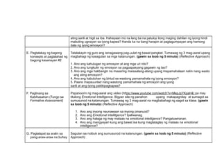 ating sarili at higit sa iba. Hahayaan mo na lang ba na patuloy itong maging dahilan ng iyong hindi
mabuting ugnayan sa iyong kapwa? Handa ka na bang harapin at pagtagumpayan ang hamong
dala ng iyong emosyon?
E. Pagtalakay ng bagong
konsepto at paglalahad ng
bagong kasanayan #2
Tatalakayin ng guro ang isinagawang pag-uulat ng bawat pangkat. Tumawag ng 3 mag-aaral upang
magbahagi ng kasagutan sa mga katanungan. (gawin sa loob ng 5 minuto) (Reflective Approach)
1. Ano ang kahulugan ng emosyon at ang mga uri nito?
2. Ano ang tungkulin ng emosyon sa pagpapasyang gagawin ng tao?
3. Ano ang mga hakbangin na maaaring maisaalang-alang upang mapamahalaan natin nang wasto
ang ating emosyon?
4. Ano ang kabuluhan ng birtud sa wastong pamamahala ng iyong emosyon?
5. Paano mapauunlad nang wastong pamamahala ng emosyon ang iyong
sarili at ang iyong pakikipagkapwa?
F. Paglinang sa
Kabihasahan (Tungo sa
Formative Assessment)
Papanoorin ng mag-aaral ang video (https://www.youtube.com/watch?v=MepJp7KpaH4) na may
titulong Emotional Intelligence. Bigyan sila ng panahon upang makapagnilay at sumagot sa
sumusunod na katanungan. Tumawag ng 3 mag-aaral na magbabahagi ng sagot sa klase. (gawin
sa loob ng 5 minuto) (Reflective Approach)
1. Ano ang inyong naunawaan sa inyong pinanuod?
2. Ano ang Emotional intellilgence? Ipaliwanag.
3. Ano ang halaga ng may mataas na emotional intelligence? Pangatuwiranan.
4. Ano ang mangyayari kung ang bawat isa kung magtataglay ng mataas na emotional
intelligence?
G. Paglalapat sa aralin sa
pang-araw-araw na buhay
Sagutan sa notbuk ang sumusunod na katanungan. (gawin sa loob ng 5 minuto) (Reflective
Approach)
 