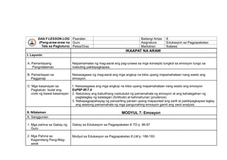 DAILY LESSON LOG
(Pang-araw-araw na
Tala sa Pagtuturo)
Paaralan Baitang/ Antas 8
Guro Asignatura Edukasyon sa Pagpapakatao
Petsa/Oras Markahan Ikalawa
IKAAPAT NA ARAW
I. Layunin
A. Pamantayang
Pangnilalaman
Naipamamalas ng mag-aaral ang pag-unawa sa mga konsepto tungkol sa emosyon tungo sa
mabuting pakikipagkapwa.
B. Pamantayan sa
Pagganap
Naisasagawa ng mag-aaral ang mga angkop na kilos upang mapamahalaan nang wasto ang
emosyon.
C. Mga kasanayan sa
Pagkatuto. Isulat ang
code ng bawat kasanayan
1. Naisasagawa ang mga angkop na kilos upang mapamahalaan nang wasto ang emosyon
EsP8P-IIf-7.4
2. Natutukoy ang kabutihang naidudulot ng pamamahala ng emosyon at ang kahalagahan ng
pagtataglay ng katatagan (fortitude) at kahinahunan (prudence).
3. Nakapagpapahayag ng pansariling paraan upang mapaunlad ang sarili at pakikipagkapwa taglay
ang wastong pamamahala ng mga pangunahing emosyon gamit ang swot analysis.
II. Nilalaman MODYUL 7: Emosyon
A. Sanggunian
1. Mga pahina sa Gabay ng
Guro
Gabay sa Edukasyon sa Pagpapakatao 8 TG p. 96-97
2. Mga Pahina sa
Kagamitang Pang-Mag-
aaral
Modyul sa Edukasyon sa Pagpapakatao 8 LM p. 188-193
 