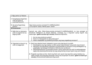 3. Mga pahina sa Teksbuk
4. Karagdagang Kagamitan
mula sa portal ng
Learning Resource
B. Iba pang Kagamitang
Panturo
https://www.youtube.com/watch?v=n6MRsGwyMuQ
LCD projector, laptop, Manila paper, marker
III.Pamamaraan
A. Balik-Aral sa nakaraang
aralin at pagsisimula ng
bagong aralin.
Ipanood ang video (https://www.youtube.com/watch?v=n6MRsGwyMuQ) na may pamagat na
Emotional Intelligence by Daniel Goleman. Tumawag ng 3 mag-aaral upang sagutin ang
katanungan. (gawin sa loob ng 5 minuto) (Reflective Approach)
1. Ano ba ang emotional quotient?
2. Paano ito nakaaapekto sa ating kalusugan?
3. Paano mapapalitan ng positibong emosyon ang isang negatibong emosyon?
B. Paghahabi sa layunin ng
aralin at pagganyak
A. Gamit ang objective board, babasahin ng guro ang mga layunin ng aralin.
1. Naisasagawa ang mga angkop na kilos upang mapamahalaan nang wasto ang emosyon
2. Natutukoy ang kabutihang naidudulot ng pamamahala ng emosyon at ang kahalagahan ng
pagtataglay ng katatagan (fortitude) at kahinahunan (prudence).
3. Nakapagpapahayag ng pansariling paraan upang mapaunlad ang sarili at pakikipagkapwa
taglay ang wastong pamamahala ng mga pangunahing emosyon gamit ang swot analysis.
B. Pangkatin ang klase sa lima. Gamit ang flash card, ayusin ang mga letra upang makabuo ng
salita at ibigay ang kaukulang kahulugan nitong may kaugnayan sa paksa. (gawin sa loob ng 5
minuto) (Constructivist/Collaborative Approach)
 
