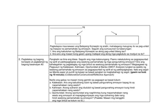 __________________________ng
Pagkatapos maunawaan ang Batayang Konsepto ng aralin, mahalagang maiugnay ito sa pag-unlad
ng maayos na pamamahala ng emosyon. Sagutin ang sumusunod na katanungan:
1. Ano ang kabuluhan ng Batayang Konsepto sa aking pag-unlad bilang tao?
2. Ano-ano ang maaari kong gawin upang mailapat ang aking mga pagkatuto sa modyul na ito?
E. Pagtalakay ng bagong
konsepto at paglalahad ng
bagong kasanayan #2
Pangkatin sa lima ang klase. Sagutin ang mga katanungang: Paano nakatutulong sa pagpapaunlad
ng sarili at pakikipagkapwa ang wastong pamamahala ng mga pangunahing emosyon? Ano ang
kahalagahan ng pagtataglay ng mga birtud sa wastong pamamahala ng emosyon? Magsagawa ng
Pagsusuri ng Kalakasan, Kahinaan, Oportunidad at Banta (SWOT Analysis) tungkol sa epekto ng
wastong pamamahala ng emosyon sa pagpapaunlad ng sarili at ng pakikipagkapwa. Itala ang sagot
sa Manila paper at pumili ng kasapi sa bawat pangkat na magbabahagi ng sagot. (gawin sa loob
ng 10 minuto) (Collaborative/Constructivist/Reflective Approach)
Narito ang gabay na maaari mong gamitin sa pagsagot sa bawat kolum:
a. Kalakasan. Ano ang kabutihang dulot ng bawat pangunahing emosyon kapag ito ay
napamahalaan nang wasto?
b. Kahinaan. Anong suliranin ang idudulot ng bawat pangunahing emosyon kung hindi
napamahalaan nang wasto?
c. Oportunidad. Anong oportunidad ang naghihintay kung mapamahalaan nang
wasto ang emosyon at mapagtagumpayan ang mga suliraning dala nang
hindi wastong pamamahala ng emosyon? (Paalala: Maaari ring banggitin
ang mga birtud sa kolum na ito.)
_____________________
_____________________
_____________________________
_____________________________
 