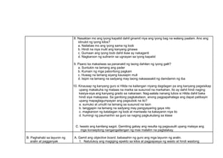 8. Nasaktan mo ang iyong kapatid dahil ginamit niya ang iyong bag na walang paalam. Ano ang
idinulot ng iyong kilos?
a. Nailabas mo ang iyong sama ng loob
b. Hindi na niya inulit ang kanyang ginawa
c. Gumaan ang iyong loob dahil ikaw ay nakaganti
d. Nagkaroon ng suliranin sa ugnayan sa iyong kapatid
9. Paano ka makaiiwas sa pananakit ng taong dahilan ng iyong galit?
a. Suntukin na lamang ang pader
b. Kumain ng mga paboritong pagkain
c. Huwag na lamang siyang kausapin muli
d. Isipin na lamang na sadyang may taong nakasasakit ng damdamin ng iba
10. Kinausap ng kanyang guro si Hilda na kailangan niyang dagdagan pa ang kanyang pagsisikap
upang makakuha ng mataas na marka sa susunod na markahan. Ito ay dahil hindi naging
kasiya-siya ang kanyang grado sa nakaraan. Nag-aalala nanang lubos si Hilda dahil baka
hindi siya makapasa. Sa ganitong pagkakataon, anong pagpapahalaga ang dapat patibayin
upang mapagtagumpayan ang pagsubok na ito?
a. sumuko at umulit na lamang sa susunod na taon
b. tanggapin na lamang na sadyang may pangyayaring gaya nito
c. magkaroon ng katatagan ng loob at maniwala na kakayanin niya ito
d. humingi ng paumanhin sa guro sa naging pagkukulang sa klase
C. Iwasto ang kanilang sagot. Gamiting gabay ang resulta ng pagsusulit upang mataya ang
mga konseptong nangangailangan ng mas malalim na pagtalakay.
B. Paghahabi sa layunin ng
aralin at pagganyak
A. Gamit ang objective board, babasahin ng guro ang mga layunin ng aralin.
1. Natutukoy ang magiging epekto sa kilos at pagpapasya ng wasto at hindi wastong
 