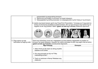 pamamahala ng pangunahing emosyon.
2. Nahihinuha ang angkop na emosyon sa bawat sitwasyon.
3. Nakapagtatala ng sariling karanasan na nakapagdudulot ng iba’t ibang uri ng emosyon.
B. Ipakita ang bawat larawan gamit ang PowerPoint Presentation. Tumawag ng 5 mag-aaral na
tutukoy sa emosyong ipinakikita sa bawat larawan, Alin sa mga emosyon ang maituturing na
negatibo at alin ang positibo? Bakit? (gawin sa loob ng 3 minuto) (Reflective Approach)
C. Pag-uugnay ng mga
halimbawa sa bagong aralin
Gamit ang inihandang visual aid, magsagawa ng isang talaang nagpapakita ng angkop na
emosyon sa bawat sitwasyon. Kopyahin sa notbuk ang talaan at piliin ang sagot mula sa kahon.
(gawin sa loob ng 5 minuto) (Constructivist Approach)
Mga Pahayag Emosyon
1. Naku! Hindi pa ako tapos sa aking proyekto.
Ipapasa na ito bukas.
2. Ano ang gumugulo sa isip mo? May
maitutulong ba ako?
3. Tiyak na matutuwa si Nanay! Matataas ang
marka ko!
 