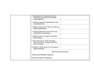 4. Naniniwala ako na kayang-kaya mong
mapanalunan ang premyo sa sinalihan
mong paligsahan.
5. Huwag ka ngang maingay! Nakikita mong
may ginagawa ako.
6. Malapit nang umuwi si Tatay. Ano kaya ang
kanyang pasalubong?
7. Sobrang trapik naman dito! Hindi na ako
makakahabol sa aking klase.
8. Mother’s Day na sa Linggo. Sorpresahin
natin si Nanay.
9. Naku! Nandyan na naman ang laging
nanunukso sa akin. Huwag ninyo akong
ituturo sa kaniya.
10. Akala mo naman kung sino ka! Huwag ka
ngang mayabang!
Mga Pangunahing Emosyon
Pagmamahal Katatagan Pagkatakot
Pag-asam Pagkamuhi Pagkagalit
 
