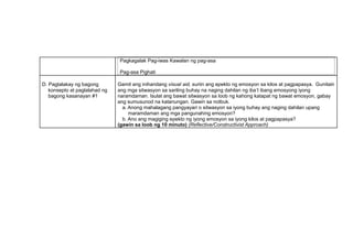 Pagkagalak Pag-iwas Kawalan ng pag-asa
Pag-asa Pighati
D. Pagtalakay ng bagong
konsepto at paglalahad ng
bagong kasanayan #1
Gamit ang inihandang visual aid, suriin ang epekto ng emosyon sa kilos at pagpapasya. Gunitain
ang mga sitwasyon sa sariling buhay na naging dahilan ng iba’t ibang emosyong iyong
naramdaman. Isulat ang bawat sitwasyon sa loob ng kahong katapat ng bawat emosyon, gabay
ang sumusunod na katanungan. Gawin sa notbuk.
a. Anong mahalagang pangyayari o sitwasyon sa iyong buhay ang naging dahilan upang
maramdaman ang mga pangunahing emosyon?
b. Ano ang magiging epekto ng iyong emosyon sa iyong kilos at pagpapasya?
(gawin sa loob ng 10 minuto) (Reflective/Constructivist Approach)
 