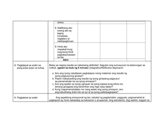 stress.
8. Nalilibang ako
tuwing ako ay
laging
tumatawa,
naglalaro at
nakikipagbiruan.
9. Hindi ako
mapakali kung
mayroong hindi
pagkakaunawaan
sa iba.
Iskor
G. Paglalapat sa aralin sa
pang-araw-araw na buhay
Batay sa naging resulta sa nakaraang aktibidad. Sagutan ang sumusunod na katanungan sa
notbuk. (gawin sa loob ng 5 minuto) (Integrative/Reflective Approach)
a. Ano ang iyong natuklasan pagkatapos mong malaman ang resulta ng
iyong pagsusuring ginawa?
b. Paano makatutulong ang resulta ng iyong ginawang pagsusuri
sa pamamahala mo sa iyong emosyon?
c. Ano ang epekto sa iyong ugnayan sa iyong kapwa kung bihira mo
lamang ginagawa ang karamihan ang mga nasa talaan?
d. Kung mapamamahalaan mo nang wasto ang iyong emosyon, ano
ang kabutihang dulot nito sa iyo at sa iyong pakikipagkapwa?
H. Paglalahat sa aralin Ang aspektong emosyonal ng tao, katulad ng pagdamdam, paggusto, pagmamahal at
pagkapoot ay hindi nababatay sa katuwiran o anupaman. Ang damdamin, ibig sabihin, kagyat na
 