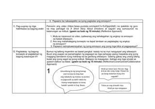 3. Papaano ba nakaaapekto sa iyong pagkatao ang emosyon?
C. Pag-uugnay ng mga
halimbawa sa bagong aralin
Panoorin ang video (https://www.youtube.com/watch?v=SJOjpprbfeE) na ipakikita ng guro
na may pamagat na A Short Story About Emotions at sagutin ang sumusunod na
katanungan sa notbuk. (gawin sa loob ng 10 minuto) (Reflective Approach)
1. Mula sa napanood na video, ipaliwanag ang kahalagahan ng angkop na emosyon
sa bawat sitwasyon.
2. Ano ang mahahalagang konsepto na dapat tandaan sa pagtataglay ng angkop
na emosyon?
3. Papaano naiimpluwensiyahan ng iyong emosyon ang iyong mga kilos at pagpapasya?
D. Pagtalakay ng bagong
konsepto at paglalahad ng
bagong kasanayan #1
Bumuo ng tatlong miyembro sa bawat pangkat. Isaisip na sa inyo nangyayari ang sitwasyon.
Buuin ang usapan sa pamamagitan ng pagsagot sa mga pahayag upang maipakita ang iyong
magiging damdamin kung maharap ka sa ganitong sitwasyon. Gawing gabay ang unang bilang.
Isulat ang iyong sagot sa iyong notbuk. Matapos na masagutan, ibahagi ang mga sinulat sa
speech balloon sa klase. (gawin sa loob ng 15 minuto) (Reflective/Constructivist/Collaborative
Approach)
1
Hindi po totoo iyon, Ma’am. Nag-
Isinumbong ka ng iyong kamag- aral po ako nang maigi. Maaari ko
aral na kaya ka lang daw po bang malaman kung sino
ang nakakuha ng mataas na puntos nagsabi?
sa pagsusulit ay dahil nakita ka
niyang nangongopya sa iyong
katabi! sambit ni Gng. Reyes. Totoo po ang sinasabi niya.
Hindi po siya nangopya.
 