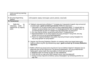 mula sa portal ng Learning
Resource
B. Iba pang Kagamitang
Panturo
LCD projector, laptop, bond paper, pencil, pictures, visual aids
III. Pamamaraan
A. Balik-Aral sa
nakaraang aralin at
pagsisimula ng bagong
aralin.
A. Talakayin ang panimula sa Modyul 7. Tumawag ng 2 mag-aaral at sagutin ang sumusunod
na katanungan. (gawin sa loob ng 2 minuto) (Reflective Approach)
1. Naranasan mo na bang tumalon dahil sa isang magandang balita? O maiyak dahil sa
larawan ng isang batang may kanser? O makapagpasalamat dahil sa galak? Ikaw, na
sa sobrang kaba ay hindi mo nasagot ang mga katanungan ng iyong guro?
2. Ano ang maaring dahilan ng ganitong pakiramdam? Pangatuwiranan.
3. Napamamahalaan mo ba nang maayos ang iyong emosyon? Kung hindi, ano ang
idinulot nito sa iyo at sa iyong pakikipagkapwa?
4. Paano mo mapamamahalaan nang wasto ang iyong emosyon upang mapagbuti mo
ang iyong ugnayan sa iyong kapwa?
B. Sagutan ang Paunang Pagtataya. Basahin at unawaing mabuti ang bawat katanungan.
Isulat sa notbuk ang titik ng pinakatamang sagot. (gawin sa loob ng 10 minuto) (Reflective
Approach)
1. Nalilito si Roel kung anong kurso ang kukunin niya sa kolehiyo bagama’t nakapasa siya sa
pagsusulit para sa iba’t ibang kurso. Sa ganitong pagkakataon, ano ang pinakamainam
niyang gawin upang mapili niya ang angkop na kurso para sa kaniya?
a. Magkatanungan at humingi ng payo sa mga nakatatanda
b. Pumili alinman sa mga kurso dahil naipasa naman niya ang pagsusulit
c. Huwag munang mag-aral sa kolehiyo upang makapaglaan ng mahabang panahon sa
pag- iisip
 