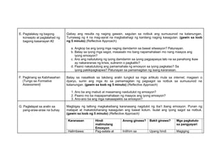 E. Pagtalakay ng bagong
konsepto at paglalahad ng
bagong kasanayan #2
Gabay ang resulta ng naging gawain, sagutan sa notbuk ang sumusunod na katanungan.
Tumawag ng 4 na mag-aaral na magbabahagi ng kanilang naging kasagutan. (gawin sa loob
ng 5 minuto) (Reflective Approach)
a. Angkop ba ang iyong mga naging damdamin sa bawat sitwasyon? Patunayan.
b. Batay sa iyong mga sagot, masasabi mo bang napamahalaan mo nang maayos ang
iyong emosyon?
c. Ano ang naitutulong ng iyong damdamin sa iyong pagpapasya lalo na sa panahong ikaw
ay nakararanas ng krisis, suliranin o pagkalito?
d. Paano nakatutulong ang pamamahala ng emosyon sa iyong pagkatao? Sa
iyong pakikipagkapwa? Patunayan sa pamamagitan ng isang karanasan.
F. Paglinang sa Kabihasahan
(Tungo sa Formative
Assessment)
Batay sa nasaliksik sa takdang aralin tungkol sa mga artikulo mula sa internet, magasin o
dyaryo, suriin ang mga ito sa pamamagitan ng pagsagot sa notbuk sa sumusunod na
katanungan. (gawin sa loob ng 5 minuto) (Reflective Approach)
1. Ano ba ang mabuti at masamang naidudulot ng emosyon?
2. Paano mo ba mapapamahalaan ng maayos ang iyong emosyon?
3. Ano-ano ba ang mga nakaaapekto sa emosyon?
G. Paglalapat sa aralin sa
pang-araw-araw na buhay
Magbigay ng tatlong magkakaibang karanasang nagdulot ng iba’t ibang emosyon. Punan ng
matapat at makatotohanang kasagutan ang bawat kolum. Isulat ang iyong sagot sa notbuk.
(gawin sa loob ng 5 minuto) (Reflective Approach)
Karanasan Hindi
malimutang
Emosyon
Anong ginawa? Bakit ginawa? Mga pagkatuto
sa pangyayari
Halimbawa: Pag-aalala at Inilihim sa Upang hindi Magiging
 