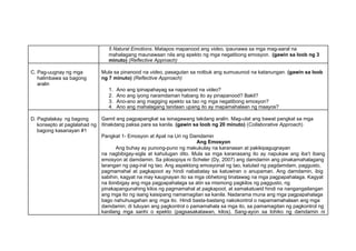5 Natural Emotions. Matapos mapanood ang video, ipaunawa sa mga mag-aaral na
mahalagang maunawaan nila ang epekto ng mga negatibong emosyon. (gawin sa loob ng 3
minuto) (Reflective Approach)
C. Pag-uugnay ng mga
halimbawa sa bagong
aralin
Mula sa pinanood na video, pasagutan sa notbuk ang sumusunod na katanungan. (gawin sa loob
ng 7 minuto) (Reflective Approach)
1. Ano ang ipinapahayag sa napanood na video?
2. Ano ang iyong naramdaman habang ito ay pinapanood? Bakit?
3. Ano-ano ang magiging epekto sa tao ng mga negatibong emosyon?
4. Ano ang mahalagang tandaan upang ito ay mapamahalaan ng maayos?
D. Pagtalakay ng bagong
konsepto at paglalahad ng
bagong kasanayan #1
Gamit ang pagpapangkat sa isinagawang takdang aralin. Mag-ulat ang bawat pangkat sa mga
itinakdang paksa para sa kanila. (gawin sa loob ng 20 minuto) (Collaborative Approach)
Pangkat 1- Emosyon at Apat na Uri ng Damdamin
Ang Emosyon
Ang buhay ay punong-puno ng makukulay na karanasan at pakikipagugnayan
na nagbibigay-sigla at kahulugan dito. Mula sa mga karanasang ito ay napukaw ang iba’t ibang
emosyon at damdamin. Sa pilosopiya ni Scheler (Dy, 2007) ang damdamin ang pinakamahalagang
larangan ng pag-iral ng tao. Ang aspektong emosyonal ng tao, katulad ng pagdamdam, paggusto,
pagmamahal at pagkapoot ay hindi nababatay sa katuwiran o anupaman. Ang damdamin, ibig
sabihin, kagyat na may kaugnayan ito sa mga obhetong tinatawag na mga pagpapahalaga. Kagyat
na ibinibigay ang mga pagpapahalaga sa atin sa mismong pagkilos ng paggusto, ng
pinakapangunahing kilos ng pagmamahal at pagkapoot, at samakatuwid hindi na nangangailangan
ang mga ito ng isang kaisipang namamagitan sa kanila. Nadarama muna ang mga pagpapahalaga
bago nahuhusgahan ang mga ito. Hindi basta-bastang nakokontrol o napamamahalaan ang mga
damdamin; di tuluyan ang pagkontrol o pamamahala sa mga ito, sa pamamagitan ng pagkontrol ng
kanilang mga sanhi o epekto (pagsasakatawan, kilos). Sang-ayon sa lohiko ng damdamin ni
 