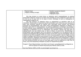 Pag-asa (hope)
Pagiging matatag (courage)
Kawalan ng pag-asa (despair)
Pagkatakot (fear)
Pagkagalit (anger)
Ang mga emosyon sa unang hanay ay nakasisiya ngunit nangangailangan ng wastong
pamamahala. Bagaman natuwa ka sa nakita mong tsokolate sa inyong refrigerator ngunit alam mo
na hindi sa iyo ito kaya hindi mo ito dapat na kainin. Mahalaga na ikaw ay makapagtimpi at
makapagpigil sa pagkuha nito.
Ang mga emosyon sa ikalawang hanay ay nagpapahirap sa damdamin dahil ito ay
nakatatakot, nakalulungkot at nagdudulot ng sakit sa kalooban ng tao. Maraming mga mag-aaral na
ayaw nang subukang mag-aral sa kolehiyo dahil nahihirapan silang tustusan ang kanilang
pinansiyal na pangangailangan. Mas pipiliin nilang makapagtrabaho pagkatapos ng Baitang 10.
Natatakot silang hindi rin makapagtatapos. Sa ganitong pagkakataon ay kailangan ang katatagan
ng loob (fortitude) upang malampasan ang hirap at takot na nararamdaman. Ang birtud na ito ay
nagbibigay ng kakayahan sa tao na malampasan ang kahirapan, labanan ang mga tukso at
pagtagumpayan ang mga balakid tungo sa higit na maayos na pamumuhay. Napakahalaga na
pinag-iisipang maigi ang gagawin lalo na sa panahon na nawawalan ka na ng pag-asa at pilit na
iniiwasan ang pangyayari dala nang bigat ng suliranin at hindi alam kung ano ang gagawin. Ikaw ay
nakararanas ng krisis at pagkalito. Hindi mo na alam ang iyong gagawin. Ikaw ay nagalit sa iyong
matalik na kaibigan dahil narinig mong sinisiraan ka niya. Iniisip mo na gantihan siya. Mahalaga na
maging mahinahon, pagnilayan ang sitwasyon at pag-isipang mabuti ang pinakamainam na gawin
upang maiwasan ang pagsisisi sa huli. Ayon kay Sto. Tomas de Aquino, ang matalinong paghusga
ay hindi lamang tumutukoy sa kung ano ang dapat gawin ng tao sa pagharap sa mga krisis sa
buhay, kung hindi kakayahang makagawa ng pasya sa napapanahong paraan.
Pangkat 2- Paano Mapamahalaan nang Wasto ang Emosyon upang Magdulot Ito ng Maganda sa
Sarili at Ugnayan sa Kapwa sang-ayong kay Feldman (2005, ph.346)
Ayon kay Feldman (2005, ph.346), sa pamamagitan ng emosyon ay:
 