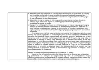 a. Nababatid ng tao ang nangyayari sa kanyang paligid at nabibigyan ito ng katuturan ng kanyang
isip. Kung ikaw ay binantaan ng iyong kamag-aral na sasaktan paglabas ng paaralan ang
karaniwang mararamdaman ay takot. Dahil sa naramdaman mong takot ikaw marahil ay agad
na aalis upang hindi na kayo magpang-abot.
b. Nakatutukoy ng higit na angkop na kilos kung sakaling maramdaman muli ang damdamin.
Nakapag-iingat at nakaiiwas ang tao sa posibleng panganib na dala ng sitwasyong
nararanasan sa sarili at sa kapwa.
c. Nagagamit sa pakikipagkomunikasyon at pakikipag-ugnayan sa kapwa. Ang pagpapahayag ng
emosyon ay maaaring marahan o lantad tulad ng ekspresyon ng iyong mukha, pagsuntok sa
pader, pag-iyak, o pagtawa nang malakas. Sa pamamagitan ng emosyon, naipababatid natin
ang tunay nating nararamdaman at naipahihiwatig ang mga pangangailangan natin at inaasahan
mula sa iba.
Ang mga emosyon na hindi napamamahalaan ay maaaring hindi maganda ang impluwensiya
sa ating mga kilos at pagpapasya sa sitwasyong may krisis, suliranin o pagkalito. Ngunit hindi lahat
ay sapat ang kakayahan upang mapamahalaan ang kanilang emosyon. Nabalitaan mo ba ang
isang mag-aaral na nakasakit ng kamag-aral dahil sa selos? O kaya’y ang isang tatay na
nagmukmok na lamang sa bahay nang matanggal ito sa trabaho? Ilan lamang ito sa mga
pagkakataon na hindi napamamahalaan nang maayos ang emosyon kung kaya’t nagbubunga ang
mga reaksyong hindi maganda sa sarili at sa pakikipagkapwa. Ito ang dahilan kung bakit kailangan
ng tao ng literasiya sa kanyang emosyon. Ayon kay Seeburger, F. (1997, ph.30), ang literasiyang
pandamdamin ay tumutukoy sa dalawang bagay. Una, kakayahang alamin at unawain ang mga
sariling emosyon; at pangalawa, matukoy at maramdaman ang damdamin na angkop o akma
lamang sa sitwasyon na kinakaharap.
Pangkat 3- Limang Pangunahing Elemento ng EQ (Goleman, D., 1998)
Nakita ng mga ilang siyentipiko tulad nina Salovey, Gardner, at Goleman ang kahalagahan
ng pamamahala sa emosyon sa pagpapaunlad ng sarili at pakikipagkapwa. Kapag
napagtagumpayan ng tao ang pamamahala ng kanyang emosyon, nangangahulugang mataas ang
kanyang EQ o Emotional Quotient na kilala rin sa tawag na Emotional Intelligence.
 