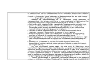 ito, napauunlad natin ang ating pakikipagkapwa. Hindi ba’t napakagaan sa pakiramdam ang ganito?
Pangkat 4- Pamamaraan Upang Makayanan at Mapagtagumpayan Mo ang mga Emosyon
Bunga ng Iyong Pinagdaraanan at mga Karanasan.
Mahalaga na makapagbalangkas ka ng pamamaraan upang makayanan at
mapagtagumpayan mo ang mga emosyon bunga ng iyong pinagdaraanan at mga karanasan. Ilan
sa mga mungkahing paraan upang mapamahalaan ang mga ito ay (Moratό, Jr., 2007):
a. Tanungin ang sarili, “hahayaan ko bang magawa ko ang di karapat-dapat o mas pipiliin kong
gumawa ng makabubuti?” Hindi lamang ang sarili ang nagiging biktima sa ating maling
pamamahala ng ating emosyon. Mahalagang naipahahayag natin ito nang maayos upang
mapanatili natin ang ating mabuting ugnayan sa ating kapwa.
b. Tanggapin na ikaw ay takot harapin ang takot, ngunit isipin na mayroon pang higit na
magandang mangyayari. Maging positibo sa pagharap sa hamon ng buhay.
c. Isaisip na ang tagumpay ay hindi nasusukat sa yaman, kapangyarihan, at pagiging tanyag
kung hindi sa kakayahan na mamuhay nang may pagpapahalaga at dangal.
d. Matutong tanggapin na may hangganan ang lahat ng bagay na mayroon tayo, tao man o bagay.
Hindi naman ito nangangahulugan na magiging wala kang pakialam o wala silang halaga sa
iyo.
e. Sa tuwing ikaw ay nawawalan ng pag-asa, isipin na may mga taong maaari mong
pagkatiwalaan at mahingan ng tulong. Buksan ang isipan at kalooban na kaya mong makamit
ang hangarin sa buhay.
Ang mga iminungkahing paraan kalakip ang mga birtud ay nakatutulong upang
mapamahalaan ang emosyon at maging magandang gabay sa pagpapasya tungo sa matiwasay na
pamumuhay at maging produktibong miyembro ng lipunan. Hangad ng bawat isa ay magkaroon ng
matiwasay, masaya, at makabuluhang buhay sa pamamagitan nang mabuting ugnayan sa sarili at
sa kapwa. Kaya nararapat lamang na sa araw-araw nating pamumuhay ay piliing maigi ang mga
bagay na pagtutuunan nang higit na pansin. Mahalaga na magtiwala sa sarili, sa kapwa at sa Diyos
sa paggawa ng pagpapasya tungo sa ikauunlad ng iyong pakikipagkapwa.
Nakikita natin ang epekto ng padalos-dalos nating pasya at kilos dala ng mga negatibong
emosyon na hindi napamamahalaan. Madalas ay hindi nagiging maganda ang idinudulot nito sa
 