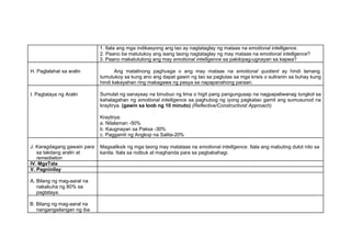 1. Itala ang mga indikasyong ang tao ay nagtataglay ng mataas na emotional intelligence.
2. Paano ba matutukoy ang isang taong nagtataglay ng may mataas na emotional intelligence?
3. Paano makatutulong ang may emotional intelligence sa pakikipag-ugnayan sa kapwa?
H. Paglalahat sa aralin Ang matalinong paghusga o ang may mataas na emotional quotient ay hindi lamang
tumutukoy sa kung ano ang dapat gawin ng tao sa paglutas sa mga krisis o suliranin sa buhay kung
hindi kakayahan ring makagawa ng pasya sa napapanahong paraan.
I. Pagtataya ng Aralin Sumulat ng sanaysay na binubuo ng lima o higit pang pangungusap na nagpapaliwanag tungkol sa
kahalagahan ng emotional intelligence sa paghubog ng iyong pagkatao gamit ang sumusunod na
kraytirya. (gawin sa loob ng 10 minuto) (Reflective/Constructivist Approach)
Kraytirya:
a. Nilalaman -50%
b. Kaugnayan sa Paksa -30%
c. Paggamit ng Angkop na Salita-20%
J. Karagdagang gawain para
sa takdang aralin at
remediation
Magsaliksik ng mga taong may matataas na emotional intelligence. Itala ang mabuting dulot nito sa
kanila. Itala sa notbuk at maghanda para sa pagbabahagi.
IV. MgaTala
V. Pagninilay
A. Bilang ng mag-aaral na
nakakuha ng 80% sa
pagtataya.
B. Bilang ng mag-aaral na
nangangailangan ng iba
 