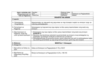 DAILY LESSON LOG
(Pang-araw-araw na
Tala sa Pagtuturo)
Paaralan Baitang/ Antas 8
Guro Asignatura Edukasyon sa Pagpapakatao
Petsa/Oras Markahan Ikalawa
IKAAPAT NA ARAW
I. Layunin
A. Pamantayang
Pangnilalaman
Naipamamalas ng mag-aaral ang pag-unawa sa mga konsepto tungkol sa emosyon tungo sa
mabuting pakikipagkapwa.
B. Pamantayan sa
Pagganap
Naisasagawa ng mag-aaral ang mga angkop na kilos upang mapamahalaan nang wasto ang
emosyon.
C. Mga kasanayan sa
Pagkatuto. Isulat ang
code ng bawat kasanayan
1. Naisasagawa ang mga angkop na kilos upang mapamahalaan nang wasto ang emosyon
EsP8P-IIf-7.4
2. Natutukoy ang kabutihang naidudulot ng pamamahala ng emosyon at ang kahalagahan ng
pagtataglay ng katatagan (fortitude) at kahinahunan (prudence).
3. Nakapagpapahayag ng pansariling paraan upang mapaunlad ang sarili at pakikipagkapwa taglay
ang wastong pamamahala ng mga pangunahing emosyon gamit ang swot analysis.
II. Nilalaman MODYUL 7: Emosyon
A. Sanggunian
1. Mga pahina sa Gabay ng
Guro
Gabay sa Edukasyon sa Pagpapakatao 8 TG p. 96-97
2. Mga Pahina sa
Kagamitang Pang-Mag-
aaral
Modyul sa Edukasyon sa Pagpapakatao 8 LM p. 188-193
 