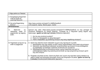 3. Mga pahina sa Teksbuk
4. Karagdagang Kagamitan
mula sa portal ng
Learning Resource
B. Iba pang Kagamitang
Panturo
https://www.youtube.com/watch?v=n6MRsGwyMuQ
LCD projector, laptop, Manila paper, marker
III.Pamamaraan
A. Balik-Aral sa
nakaraang aralin at
pagsisimula ng bagong
aralin.
Ipanood ang video (https://www.youtube.com/watch?v=n6MRsGwyMuQ) na may pamagat na
Emotional Intelligence by Daniel Goleman. Tumawag ng 3 mag-aaral upang sagutin ang
katanungan. (gawin sa loob ng 5 minuto) (Reflective Approach)
1. Ano ba ang emotional quotient?
2. Paano ito nakaaapekto sa ating kalusugan?
3. Paano mapapalitan ng positibong emosyon ang isang negatibong emosyon?
B. Paghahabi sa layunin ng
aralin at pagganyak
A. Gamit ang objective board, babasahin ng guro ang mga layunin ng aralin.
1. Naisasagawa ang mga angkop na kilos upang mapamahalaan nang wasto ang emosyon
2. Natutukoy ang kabutihang naidudulot ng pamamahala ng emosyon at ang kahalagahan
ng pagtataglay ng katatagan (fortitude) at kahinahunan (prudence).
3. Nakapagpapahayag ng pansariling paraan upang mapaunlad ang sarili at
pakikipagkapwa taglay ang wastong pamamahala ng mga pangunahing emosyon gamit
ang swot analysis.
B. Pangkatin ang klase sa lima. Gamit ang flash card, ayusin ang mga letra upang makabuo ng
salita at ibigay ang kaukulang kahulugan nitong may kaugnayan sa paksa. (gawin sa loob ng
5 minuto) (Constructivist/Collaborative Approach)
 