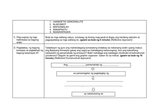1. LNAMOETIO GENCEINLLITE
2. NLAEOMIOT
3. MAPAGMALAH
4. WAKAPAGTU
5. NGADHAPAGHA
C. Pag-uugnay ng mga
halimbawa sa bagong
aralin
Mula sa mga salitang nabuo, tumawag ng limang mag-aaral at ibigay ang kanilang saloobin at
pagpapalawig sa mga salitang ito. (gawin sa loob ng 5 minuto) (Reflective Approach)
D. Pagtalakay ng bagong
konsepto at paglalahad ng
bagong kasanayan #1
Tatalakayin ng guro ang mahahalagang konseptong tinalakay sa nakaraang aralin upang mabuo
ang Batayang Konsepto gabay ang sagot sa mahalagang katanungang: Ano ang kabutihang
naidudulot ng pamamahala ng emosyon? Bakit mahalaga ang katatagan (fortitude) at kahinahunan
(prudence)? Sagutin ito gamit ang graphic organizer. Gawin ito sa notbuk. (gawin sa loob ng 10
minuto) (Reflective?Constructivist Approach)
Ang pamamahala ng _
sa pamamagitan ng pagtataglay ng
_ _
ay nakatutulong sa
 