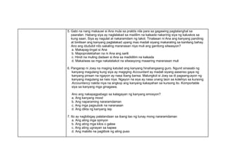 5. Gabi na nang makauwi si Ana mula sa praktis nila para sa gagawing pagtatanghal sa
paaralan. Habang siya ay naglalakad sa madilim na kalsada nakarinig siya ng kaluskos sa
kung saan. Siya ay nagulat at nakaramdam ng takot. Tinalasan ni Ana ang kanyang pandinig
at binilisan ang kanyang paglalakad upang mas madali siyang makarating sa kanilang bahay.
Ano ang idudulot nito sakaling maranasan niya muli ang ganitong sitwasyon?
a. Makapag-iingat si Ana
b. Mapoprotektahan na ni Ana ang sarili
c. Hindi na muling dadaan si Ana sa madidilim na kalsada
d. Makaiiwas sa mga nakatatakot na sitwasyong maaaring maranasan muli
6. Pangarap ni Joey na maging katulad ang kanyang hinahangaang guro. Ngunit sinasabi ng
kanyang magulang kung siya ay magiging Accountant ay madali siyang aasenso gaya ng
kanyang pinsan na ngayon ay nasa ibang bansa. Malungkot si Joey sa di pagsang-ayon ng
kanyang magulang sa nais niya. Ngayon na siya ay nasa unang taon sa kolehiyo sa kursong
Accountancy nakita niya na angkop ang kanyang kakayahan sa kursong ito. Komportable
siya sa kanyang mga ginagawa.
Ano ang nakapagpabago sa kalagayan ng kanyang emosyon?
a. Ang kanyang mood
b. Ang naparaming nararamdaman
c. Ang mga pagsubok na naranasan
d. Ang dikta ng kanyang isip
7. Ito ay nagbibigay palatandaan sa ibang tao ng tunay mong nararamdaman
a. Ang ating mga opinyon
b. Ang ating mga kilos o galaw
c. Ang ating ugnayan sa kapwa
d. Ang mabilis na pagtibok ng ating puso
 