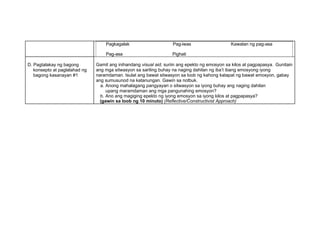 Pagkagalak Pag-iwas Kawalan ng pag-asa
Pag-asa Pighati
D. Pagtalakay ng bagong
konsepto at paglalahad ng
bagong kasanayan #1
Gamit ang inihandang visual aid, suriin ang epekto ng emosyon sa kilos at pagpapasya. Gunitain
ang mga sitwasyon sa sariling buhay na naging dahilan ng iba’t ibang emosyong iyong
naramdaman. Isulat ang bawat sitwasyon sa loob ng kahong katapat ng bawat emosyon, gabay
ang sumusunod na katanungan. Gawin sa notbuk.
a. Anong mahalagang pangyayari o sitwasyon sa iyong buhay ang naging dahilan
upang maramdaman ang mga pangunahing emosyon?
b. Ano ang magiging epekto ng iyong emosyon sa iyong kilos at pagpapasya?
(gawin sa loob ng 10 minuto) (Reflective/Constructivist Approach)
 
