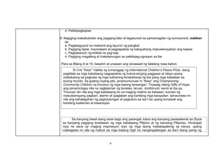 Si Cris “Kesz” Valdez ay tumanggap ng International Children’s Peace Prize, isang
pagkilala sa mga kabataang nagpapakita ng bukod-tanging paggawa at ideya upang
makatulong sa paglutas ng mga suliraning kinakaharap ng iba pang mga kabataan sa
buong mundo. Sa gulang niyang pito, pinamumunuan ni “Kesz” ang Championing
Community Children na binubuo ng mga batang lansangan. Tinawag nilang Gifts of Hope
ang ipinamimigay nila na naglalaman ng tsinelas, laruan, toothbrush, kendi at iba pa.
Tinuruan din nila ang mga kabataang ito na maging malinis sa katawan, kumain ng
masustansyang pagkain, alamin at ipaglaban ang kanilang mga karapatan. Ipinaunawa rin
nila ang kahalagahan ng pagtutulungan at pagtuturo sa isa’t isa upang lumawak ang
kanilang kaalaman at kasanayan.
Sa kanyang tweet isang araw bago ang parangal, lubos ang kanyang pasasalamat sa Diyos
sa kanyang pagiging kinatawan ng mga kabataang Pilipino at ng bansang Pilipinas. Hinangad
niya na sana ay maging inspirasyon siya ng mga taong makakapakinig sa kanya, upang
makagawa rin sila ng mabuti sa mga batang higit na nangangailangan sa iba’t ibang panig ng
4
d. Pakikipagkapwa
8. Nagiging makabuluhan ang pagiging lider at tagasunod sa pamamagitan ng sumusunod, maliban
sa:
a. Pagtataguyod na makamit ang layunin ng pangkat
b. Pagiging tapat, maunawain at pagpapakita ng kakayahang impluwensyahan ang kapwa
c. Pagkakaroon ng kritikal na pag-iisip
d. Pagiging magalang at makatarungan sa pakikipag-ugnayan sa iba
Para sa Bilang 9 at 10, basahin at unawain ang isinasaad ng talatang nasa kahon.
 