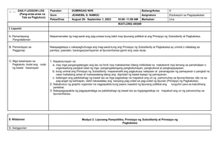 DAILY LESSON LOG
(Pang-araw-araw na
Tala sa Pagtuturo)
Paaralan DUMINGAG NHS Baitang/Antas 9
Guro JEANEBIL S. NAMOC Asignatura Edukasyon sa Pagpapakatao
Petsa/Oras August 29- September 1, 2023 10:00- 11:00 AM Markahan Una
IKATLONG ARAW
I. Layunin
A. Pamantayang
Pangnilalaman
Naipamamalas ng mag-aaral ang pag-unawa kung bakit may lipunang politikal at ang Prinsipyo ng Subsidiarity at Pagkakaisa.
B. Pamantayan sa
Pagganap
Nakapagtataya o nakapaghuhusga ang mag-aaral kung ang Prinsipyo ng Subsidiarity at Pagkakaisa ay umiiral o nilalabag sa
pamilya, paaralan, barangay/pamayanan at lipunan/bansa gamit ang case study.
C. Mga kasanayan sa
Pagkatuto. Isulat ang code
ng bawat kasanayan
1. Napatutunayan na:
a. may mga pangangailangan ang tao na hindi niya makakamtan bilang indibidwal na makakamit niya lamang sa pamahalaan o
organisadong pangkat tulad ng mga pangangailangang pangkabuhayan, pangkultural at pangkapayapaan.
b. kung umiiral ang Prinsipyo ng Subsidiarity, mapananatili ang pagkukusa, kalayaan at pananagutan ng pamayanan o pangkat na
nasa mababang antas at maisasaalang-alang ang dignidad ng bawat kasapi ng pamayanan.
c. kailangan ang pakikibahagi ng bawat tao sa mga pagsisikap na mapabuti ang uri ng pamumuhay sa lipunan/bansa, lalo na sa
pag-angat ng kahirapan, dahil nakasalalay ang kanyang pag-unlad sa pag-unlad ng lipunan (Prinsipyo ng Pagkakaisa).
2. Nakabubuo ng graphic organizer na nagpapakita kung paano naaabot ng lipunang politikal ang tunguhin para sa kabutihang
panlahat.
3. Nakapagpapakita ng pagpapahalaga sa pakikibahagi ng bawat tao sa mgapagsisikap na mapabuti ang uri ng pamumuhay sa
lipunan/bansa.
II. Nilalaman Modyul 2: Lipunang Pampolitika, Prinsipyo ng Subsidiarity at Prinsipyo ng
Pagkakaisa
A. Sanggunian
 