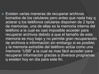 Existen varias maneras de recuperar archivos borrados de los celulares pero antes que nada hay q aclarar q los teléfonos celulares disponen de 2 tipos de memorias, una de ellas es la memoria interna del teléfono a la cual es casi imposible acceder para recuperar archivos debido a que el tamaño de esta memoria es muy bajo y no permite gran recuperación de archivos e información sin embargo si es posible; y la memoria extraíble del teléfono actúa como una memoria “USB” a la cual es mas fácil acceder para recuperar información gracias a diversos programas q existen hoy en día para este fin.
