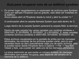 Guía para recuperar sms de un teléfono symbianEn primer lugar necesitaremos un explorador de archivos para Symbian como por ejemplo FExplorer que es gratuito, este debe ser instalado en el teléfono. Ahora debes abrir el FExplorer desde tu móvil y abrir la unidad “C:“ A continuación abre la carpeta llamada System que está dentro de C: Luego dentro de la carpeta System parecerá la carpeta Mail, la abrimos: Dentro de esta carpeta hay varias carpetas con nombres similares a 00001001_S, 00100000_S, 00100001_S y 00100002_S, estas carpetas contienen archivos similares a 00001000, 00100000, 001000001 etc. Estos archivos visualizados en la pantalla de arriba son los mensajes eliminados, los nombres de los archivos pueden variar, pero lo que necesitas hacer es abrir manualmente cada uno de estos archivos, esto lo puedes hacer desde FExplorer lleno a Options -> File -> Hex/Text Viewer y listo, vas a poder ver cada uno de los mensajes eliminados. La única restricción es que existe un número limitado de mensajes eliminados que puedes recuperar, esto depende del tamaño de la memoria de tu teléfono.