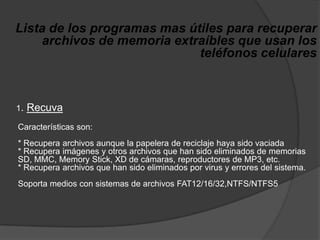 Lista de los programas mas útiles para recuperar archivos de memoria extraíbles que usan los teléfonos celulares     1. RecuvaCaracterísticas son: * Recupera archivos aunque la papelera de reciclaje haya sido vaciada * Recupera imágenes y otros archivos que han sido eliminados de memorias SD, MMC, MemoryStick, XD de cámaras, reproductores de MP3, etc. * Recupera archivos que han sido eliminados por virus y errores del sistema. Soporta medios con sistemas de archivos FAT12/16/32,NTFS/NTFS5 