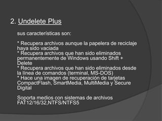 2. Undelete Plus sus características son: * Recupera archivos aunque la papelera de reciclaje haya sido vaciada * Recupera archivos que han sido eliminados permanentemente de Windows usando Shift + Delete* Recupera archivos que han sido eliminados desde la línea de comandos (terminal, MS-DOS) * Hace una imagen de recuperación de tarjetas CompactFlash, SmartMedia, MultiMedia y Secure Digital Soporta medios con sistemas de archivos FAT12/16/32,NTFS/NTFS5