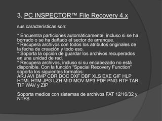 3. PC INSPECTOR™ File Recovery 4.x sus características son: * Encuentra particiones automáticamente, incluso si se ha borrado o se ha dañado el sector de arranque. * Recupera archivos con todos los atributos originales de la fecha de creación y todo eso. * Soporta la opción de guardar los archivos recuperados en una unidad de red. * Recupera archivos, incluso si su encabezado no está disponible. Con la función “SpecialRecoveryFunction” soporta los siguientes formatos: ARJ AVI BMP CDR DOC DXF DBF XLS EXE GIF HLP HTML HTM JPG LZH MID MOV MP3 PDF PNG RTF TAR TIF WAV y ZIP Soporta medios con sistemas de archivos FAT 12/16/32 y NTFS 