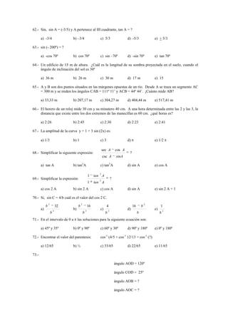 62.- Sin, sin A = (-3/5) y A pertenece al III cuadrante, tan A = ?

       a) -3/4                   b) –3/4                      c) 5/3                   d) -5/3               e) + 5/3

63.- sin (- 200º) = ?

       a) -cos 70º               b) cos 70º                   c) sin –70º              d) -sin 70º           e) tan 70º

64.- Un edificio de 15 m de altura. ¿Cuál es la longitud de su sombra proyectada en el suelo, cuando el
     ángulo de inclinación del sol es 30º

       a) 36 m                   b) 26 m                      c) 30 m                  d) 17 m               e) 15

65.- A y B son dos puntos situados en las márgenes opuestas de un río. Desde A se traza un segmento AC
     = 300 m y se miden los ángulos CAB = 111º 11’ y ACB = 44º 44’. ¡Cuánto mide AB?

       a) 33,33 m                b) 207,17 m                  c) 304,27 m              d) 404,44 m           e) 517,41 m

66.- El horero de un reloj mide 30 cm y su minutero 40 cm. A una hora determinada entre las 2 y las 3, la
     distancia que existe entre los dos extremos de las manecillas es 60 cm. ¿qué horas es?

       a) 2:26                   b) 2:45                      c) 2:30                  d) 2:23               e) 2:41

67.- La amplitud de la curva y = 1 + 3 sin (2x) es:

       a) 1/3                    b) 1                         c) 3                     d)                    e) 1/2

                                                                 sec A         cos A
68.- Simplificar la siguiente expresión:                                                ?
                                                                 csc A          sinA

       a) tan A                  b) tan2A                     c) tan3A                 d) sin A              e) cos A

                                                             2
                                                      1    tan A
69.- Simplificar la expresión:                               2
                                                                           ?
                                                      1    tan A
       a) cos 2 A                b) sin 2 A                   c) cos A                 d) sin A              e) sin 2 A + 1

70.- Si, sin C = 4/b cuál es el valor del cos 2 C.
                2                         2                                                              2
            b               32        b               16             4                      16       b            1
       a)               2
                                 b)               2
                                                              c)       2
                                                                                       d)                    e)       2
                    b                         b                    b                             b                b
71.- En el intervalo de 0 a           las soluciones para la siguiente ecuación son:

       a) 45º y 35º              b) 0º y 90º                  c) 60º y 30º             d) 90º y 180º         e) 0º y 180º

72.- Encontrar el valor del parentesis:                       cos-1 (4/5 + cos-1 12/13 = cos-1 (?)

       a) 12/65                  b) ½                         c) 33/65                 d) 22/65              e) 11/65

73.-

                                                                               ángulo AOD = 120º

                                                                               ángulo COD = 25º

                                                                               ángulo AOB = ?

                                                                               ángulo AOC = ?
 