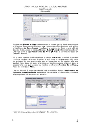 ESCUELA SUPERIOR POLITÉCNICA ECOLÓGICA AMAZÓNICA
                               Sede Nueva Loja
                                Computación




En el campo Tipo de archivo: seleccionamos el tipo de archivo donde se encuentra
el origen de datos, se admiten tipos muy variados, pero lo más común será utilizar
el tipo Bases de datos Access (*.mdbx;..) si tenemos los datos en una tabla de
base de datos Access, el tipo Archivos de Excel (*.xlsx) si tenemos los datos en
una hoja Excel, el tipo Documentos de Word (*.docx) si tenemos los datos en
una tabla de Word.

En la parte superior de la pantalla en el campo Buscar en: indicamos la carpeta
donde se encuentra el origen de datos. Al seleccionar la carpeta aparecerán todos
los archivos del tipo seleccionado que se encuentren en la carpeta, sólo nos
quedará hacer doble clic sobre el archivo que contiene nuestro origen de datos o
seleccionarlo para que aparezca su nombre en el campo Nombre de archivo: y
hacer clic en el botón Abrir.

Una vez indicado el origen de datos se abre el cuadro de diálogo Destinatarios de
combinar correspondencia, en él vemos los datos que se combinarán y podemos
añadir opciones que veremos más adelante.




Hacer clic en Aceptar para pasar al paso 4 del asistente...




                                                                               24
 
