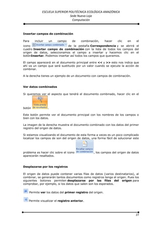 ESCUELA SUPERIOR POLITÉCNICA ECOLÓGICA AMAZÓNICA
                                Sede Nueva Loja
                                 Computación



Insertar campos de combinación

Para    incluir   un    campo      de    combinación,       hacer   clic   en    el
icono                         de la pestaña Correspondencia y se abrirá el
cuadro Insertar campo de combinación con la lista de todos los campos del
origen de datos, seleccionamos el campo a insertar y hacemos clic en el
botónInsertar. Podemos insertar así todos los campos que queramos.

El campo aparecerá en el documento principal entre << y >> esto nos indica que
ahí va un campo que será sustituido por un valor cuando se ejecute la acción de
combinar.

A la derecha tienes un ejemplo de un documento con campos de combinación.



Ver datos combinados

Si queremos ver el aspecto que tendrá el documento combinado, hacer clic en el




botón             .

Este botón permite ver el documento principal con los nombres de los campos o
bien con los datos.

La imagen de la derecha muestra el documento combinado con los datos del primer
registro del origen de datos.

Si estamos visualizando el documento de esta forma a veces es un poco complicado
localizar los campos de son del origen de datos, una forma fácil de solucionar este




problema es hacer clic sobre el icono             , los campos del origen de datos
aparecerán resaltados.



Desplazarse por los registros

El origen de datos puede contener varias filas de datos (varios destinatarios), al
combinar, se generarán tantos documentos como registros tenga el origen. Pues los
siguientes botones permiten desplazarse por las filas del origen para
comprobar, por ejemplo, si los datos que salen son los esperados.


    Permite ver los datos del primer registro del origen.


    Permite visualizar el registro anterior.




                                                                                27
 