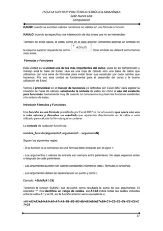 ESCUELA SUPERIOR POLITÉCNICA ECOLÓGICA AMAZÓNICA
                                 Sede Nueva Loja
                                  Computación

#¡NUM! cuando se escriben valores numéricos no válidos en una fórmula o función.

#¡NULO! cuando se especifica una intersección de dos áreas que no se intersectan.

También en estos casos, la celda, como en el caso anterior, contendrá además un símbolo en

la esquina superior izquierda tal como:                . Este símbolo se utilizará como hemos
visto antes.

Fórmulas y Funciones

Esta unidad es la unidad   una de las más importantes del curso, pues en su comprensión y
manejo está la base de     Excel. Qué es una hoja de cálculo sino una base de datos que
utilizamos con una serie   de fórmulas para evitar tener que recalcular por cada cambio que
hacemos. Por eso esta      unidad es fundamental para el desarrollo del curso y la buena
utilización de Excel.

Vamos a profundizar en el manejo de funciones ya definidas por Excel 2007 para agilizar la
creación de hojas de cálculo, estudiando la sintaxis de éstas así como el uso del asistente
para funciones, herramienta muy útil cuando no conocemos muy bien las funciones existentes
o la sintaxis de éstas.

Introducir Fórmulas y Funciones

Una función es una fórmula predefinida por Excel 2007 (o por el usuario) que opera con uno
o más valores y devuelve un resultado que aparecerá directamente en la celda o será
utilizado para calcular la fórmula que la contiene.

La sintaxis de cualquier función es:

nombre_función(argumento1;argumento2;...;argumentoN)

Siguen las siguientes reglas:

- Si la función va al comienzo de una fórmula debe empezar por el signo =.

- Los argumentos o valores de entrada van siempre entre paréntesis. No dejes espacios antes
o después de cada paréntesis.

- Los argumentos pueden ser valores constantes (número o texto), fórmulas o funciones.

- Los argumentos deben de separarse por un punto y coma ;.

Ejemplo: =SUMA(A1:C8)

Tenemos la función SUMA() que devuelve como resultado la suma de sus argumentos. El
operador ":" nos identifica un rango de celdas, así A1:C8 indica todas las celdas incluidas
entre la celda A1 y la C8, así la función anterior sería equivalente a:

=A1+A2+A3+A4+A5+A6+A7+A8+B1+B2+B3+B4+B5+B6+B7+B8+C1+C2+C3+C4+C5+C6+C
7+C8



                                                                                          37
 