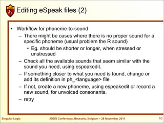Editing eSpeak files (2)

      • Workflow for phoneme-to-sound
        – There might be cases where there is no proper sound for a
          specific phoneme (usual problem the R sound)
            • Eg. should be shorter or longer, when stressed or
              unstressed
        – Check all the available sounds that seem similar with the
          sound you need, using espeakedit.
        – If something closer to what you need is found, change or
          add its definition in ph_<language> file
        – If not, create a new phoneme, using espeakedit or record a
          new sound, for unvoiced consonants.
        – retry


Singular Logic        ÆGIS Conference, Brussels, Belgium – 28 November 2011   10
 