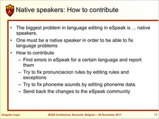 Native speakers: How to contribute

      • The biggest problem in language editing in eSpeak is ... native
        speakers.
      • One must be a native speaker in order to be able to fix
        language problems
      • How to contribute
         – Find errors in eSpeak for a certain language and report
           them
         – Try to fix pronunciacion rules by editing rules and
           exceptions
         – Try to fix phoneme sounds by editing phoneme data.
         – Send back the changes to the eSpeak community



Singular Logic         ÆGIS Conference, Brussels, Belgium – 28 November 2011   12
 