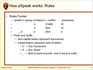 How eSpeak works: Rules

      • Rules Format
            – <prefix>) <group of letters> ( <suffix>      phonemes
            –                    a         (Cable         'eI
            –                    a         (tion          'eI
            –      _r)          a          (tion          a
            – Prefix and Suffix
               • Non capital letters represent themselves
               • Capital letters represent sets of letters
                    – C → Any Consonant
                    – A → Any Vowel
                    – _ → Start of word at prefix, end of word at suffix




Singular Logic             ÆGIS Conference, Brussels, Belgium – 28 November 2011   4
 