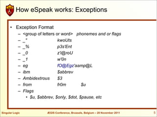 How eSpeak works: Exceptions

      • Exception Format
            –    <group of letters or word> phonemes and or flags
            –    _"                 kwoUts
            –    _%                 p3s'Ent
            –    _0                 z'i@roU
            –    _1                 w'0n
            –    eg                 fO@Egz'aamp@L
            –    ibm                $abbrev
            –    Ambidextrous       $3
            –    from               fr0m        $u
            –    Flags
                   • $u, $abbrev, $only, $dot, $pause, etc


Singular Logic              ÆGIS Conference, Brussels, Belgium – 28 November 2011   5
 