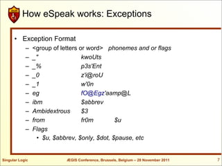 How eSpeak works: Exceptions

      • Exception Format
            –    <group of letters or word> phonemes and or flags
            –    _"                 kwoUts
            –    _%                 p3s'Ent
            –    _0                 z'i@roU
            –    _1                 w'0n
            –    eg                 fO@Egz'aamp@L
            –    ibm                $abbrev
            –    Ambidextrous       $3
            –    from               fr0m        $u
            –    Flags
                   • $u, $abbrev, $only, $dot, $pause, etc


Singular Logic              ÆGIS Conference, Brussels, Belgium – 28 November 2011   7
 