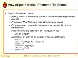 How eSpeak works: Phoneme-To-Sound

      • Step 2: Phoneme to Sound
         – Having the list of phonemes, for each phoneme eSpeak generates
           a sound
         – Previous or Next Phoneme may alter phoneme sound
         – Phoneme sound generation may be from a sample file or from
           formant data.
         – Phoneme data are defined in ph_<language> files
             • Eg: ph_english
         – Example of an entry in ph_english (Phoneme Definition)
                 • phoneme I
                   vowel starttype #i endtype #i
                   length 130
                   IfNextVowelAppend(;)
                   FMT(vowel/ii_2)
                   endphoneme


Singular Logic             ÆGIS Conference, Brussels, Belgium – 28 November 2011   8
 