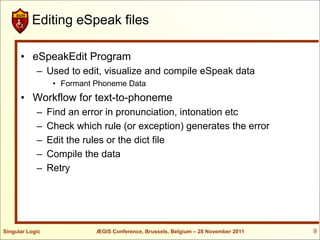 Editing eSpeak files

      • eSpeakEdit Program
            – Used to edit, visualize and compile eSpeak data
                  • Formant Phoneme Data
      • Workflow for text-to-phoneme
            –    Find an error in pronunciation, intonation etc
            –    Check which rule (or exception) generates the error
            –    Edit the rules or the dict file
            –    Compile the data
            –    Retry




Singular Logic              ÆGIS Conference, Brussels, Belgium – 28 November 2011   9
 