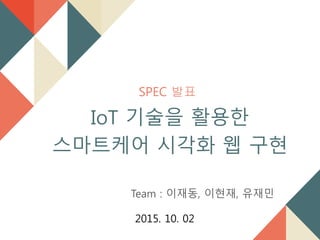 SPEC 발표
IoT 기술을 활용한
스마트케어 시각화 웹 구현
Team : 이재동, 이현재, 유재민
2015. 10. 02
 